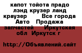 капот тойота прадо лэнд крузер ланд краузер 150 - Все города Авто » Продажа запчастей   . Иркутская обл.,Иркутск г.